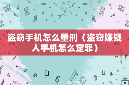 盜竊手機怎么量刑（盜竊嫌疑人手機怎么定罪）