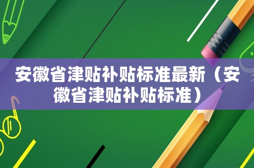 安徽省津貼補(bǔ)貼標(biāo)準(zhǔn)最新（安徽省津貼補(bǔ)貼標(biāo)準(zhǔn)）