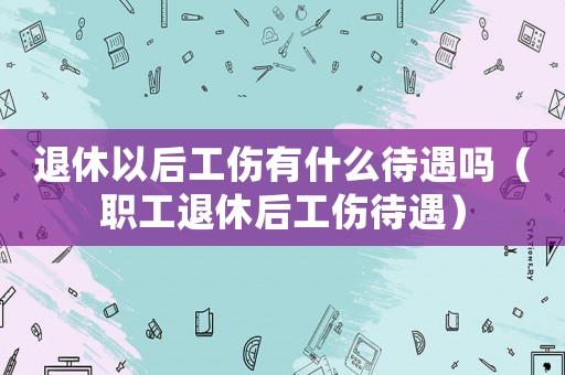 退休以后工傷有什么待遇嗎（職工退休后工傷待遇）