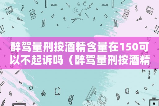醉駕量刑按酒精含量在150可以不起訴嗎（醉駕量刑按酒精含量129）