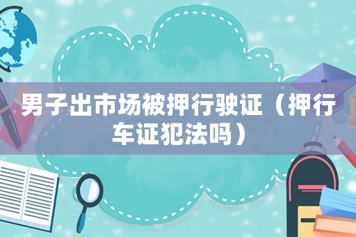 男子出市場被押行駛證（押行車證犯法嗎）