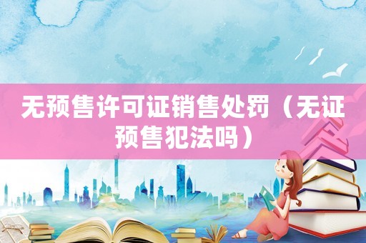 無預售許可證銷售處罰（無證預售犯法嗎）