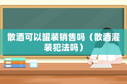 散酒可以罐裝銷售嗎（散酒灌裝犯法嗎）