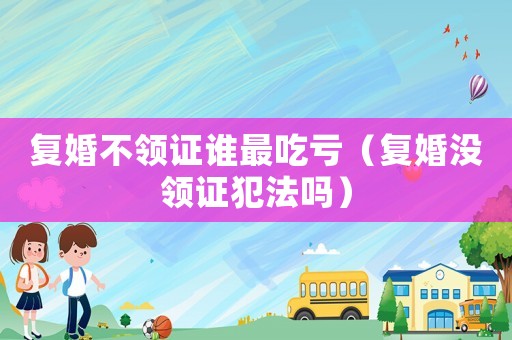 復婚不領證誰最吃虧（復婚沒領證犯法嗎）