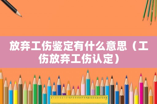 放棄工傷鑒定有什么意思（工傷放棄工傷認定）