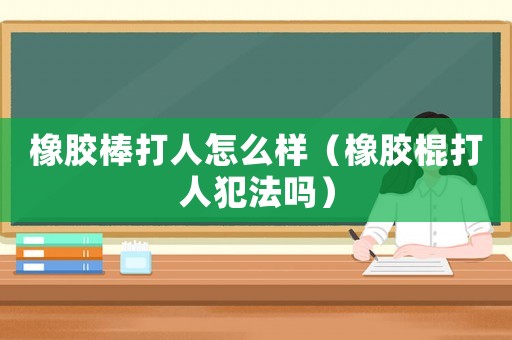 橡膠棒打人怎么樣（橡膠棍打人犯法嗎）