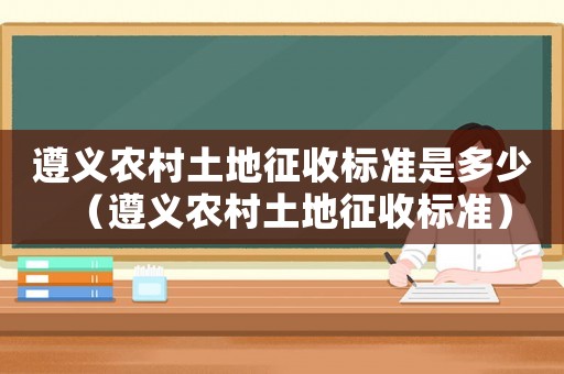 遵義農村土地征收標準是多少（遵義農村土地征收標準）