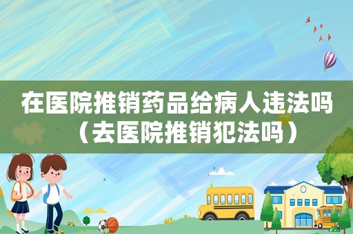 在醫(yī)院推銷(xiāo)藥品給病人違法嗎（去醫(yī)院推銷(xiāo)犯法嗎）