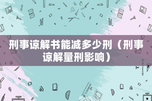 刑事諒解書能減多少刑（刑事諒解量刑影響）