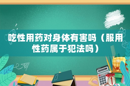 吃性用藥對身體有害嗎（服用性藥屬于犯法嗎）