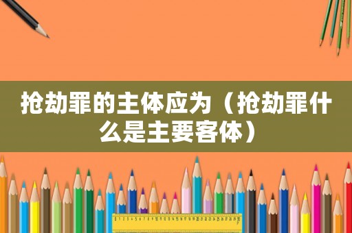 搶劫罪的主體應為（搶劫罪什么是主要客體）