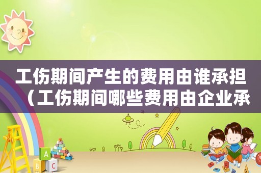 工傷期間產生的費用由誰承擔（工傷期間哪些費用由企業承擔）