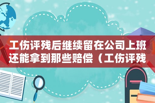 工傷評殘后繼續留在公司上班還能拿到那些賠償（工傷評殘以后離開原單位）