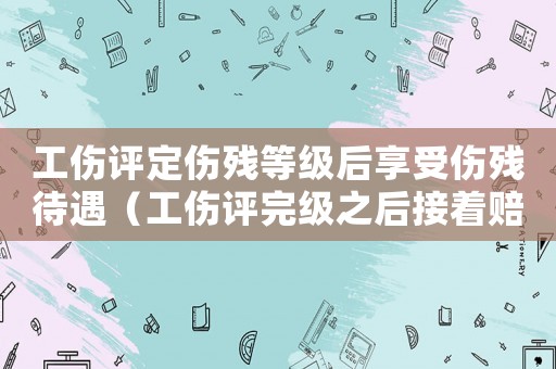 工傷評定傷殘等級后享受傷殘待遇（工傷評完級之后接著賠償）