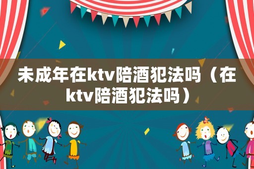 未成年在ktv陪酒犯法嗎（在ktv陪酒犯法嗎）