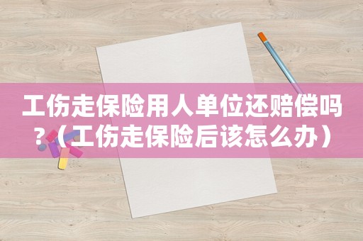 工傷走保險用人單位還賠償嗎?（工傷走保險后該怎么辦）