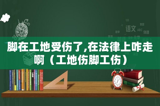 腳在工地受傷了,在法律上咋走啊（工地傷腳工傷）