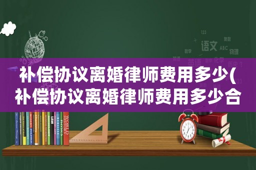 補償協議離婚律師費用多少(補償協議離婚律師費用多少合適)