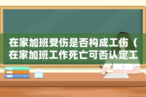 在家加班受傷是否構成工傷（在家加班工作死亡可否認定工傷）