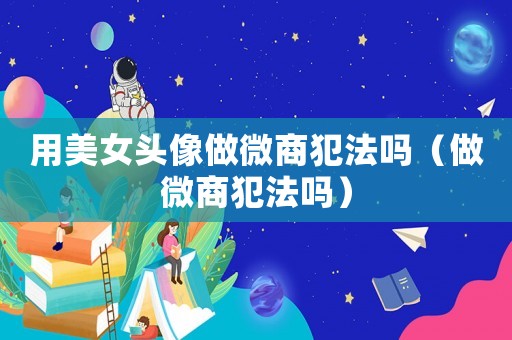 用美女頭像做微商犯法嗎（做微商犯法嗎）