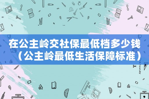 在公主嶺交社保最低檔多少錢（公主嶺最低生活保障標準）