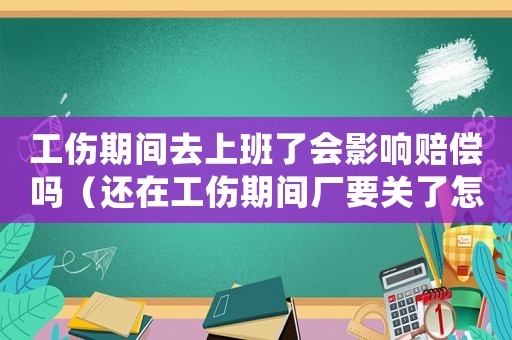 工傷期間去上班了會影響賠償嗎（還在工傷期間廠要關了怎么辦）