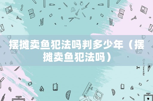 擺攤賣魚犯法嗎判多少年（擺攤賣魚犯法嗎）