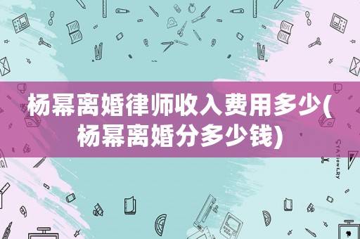 楊冪離婚律師收入費用多少(楊冪離婚分多少錢)