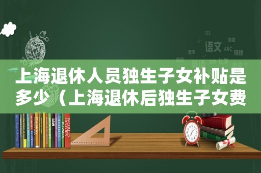 上海退休人員獨生子女補貼是多少（上海退休后獨生子女費發放標準）