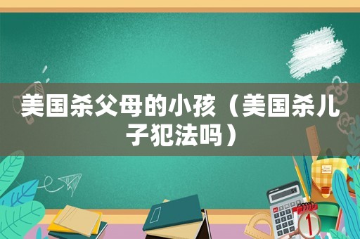 美國殺父母的小孩（美國殺兒子犯法嗎）