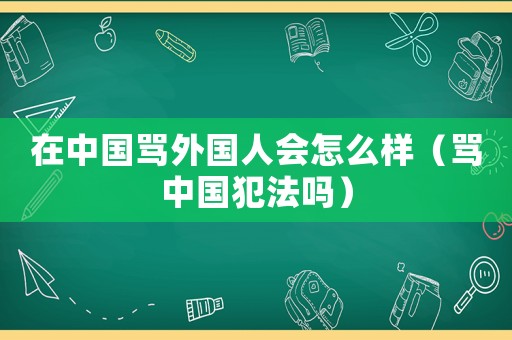 在中國罵外國人會怎么樣（罵中國犯法嗎）