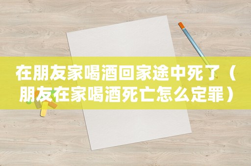 在朋友家喝酒回家途中死了（朋友在家喝酒死亡怎么定罪）