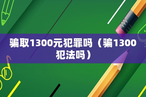 騙取1300元犯罪嗎（騙1300犯法嗎）