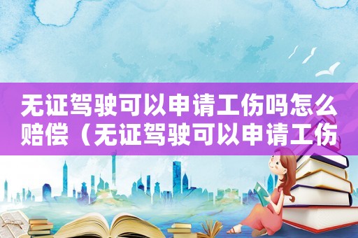 無證駕駛可以申請工傷嗎怎么賠償（無證駕駛可以申請工傷嗎）