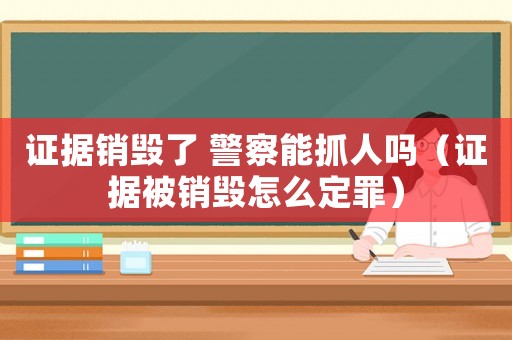證據銷毀了 警察能抓人嗎（證據被銷毀怎么定罪）