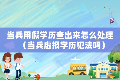 當兵用假學歷查出來怎么處理（當兵虛報學歷犯法嗎）