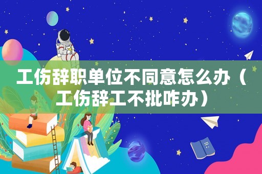 工傷辭職單位不同意怎么辦（工傷辭工不批咋辦）