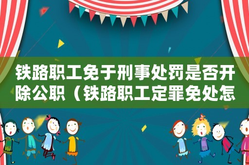 鐵路職工免于刑事處罰是否開除公職（鐵路職工定罪免處怎么處分）