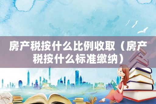 房產(chǎn)稅按什么比例收取（房產(chǎn)稅按什么標準繳納）