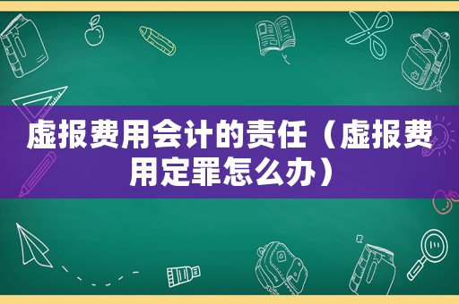 虛報費用會計的責任（虛報費用定罪怎么辦）