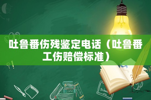 吐魯番傷殘鑒定電話（吐魯番工傷賠償標(biāo)準(zhǔn)）