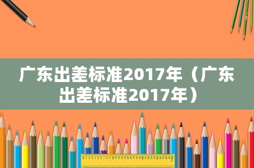 廣東出差標準2017年（廣東出差標準2017年）
