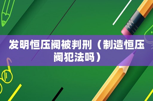 發明恒壓閥被判刑（制造恒壓閥犯法嗎）