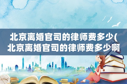 北京離婚官司的律師費多少(北京離婚官司的律師費多少啊)