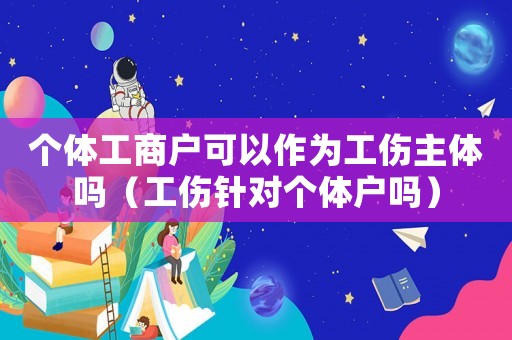 個(gè)體工商戶可以作為工傷主體嗎（工傷針對個(gè)體戶嗎）