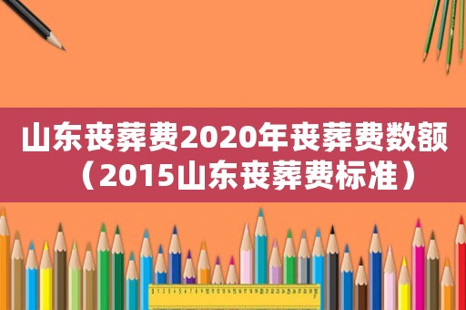 山東喪葬費2020年喪葬費數額（2015山東喪葬費標準）