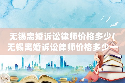 無錫離婚訴訟律師價格多少(無錫離婚訴訟律師價格多少一個月)