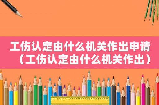 工傷認(rèn)定由什么機(jī)關(guān)作出申請（工傷認(rèn)定由什么機(jī)關(guān)作出）