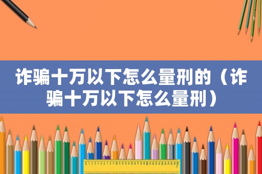 詐騙十萬(wàn)以下怎么量刑的（詐騙十萬(wàn)以下怎么量刑）