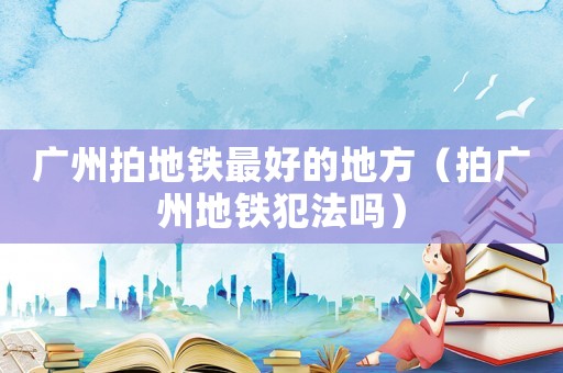 廣州拍地鐵最好的地方（拍廣州地鐵犯法嗎）